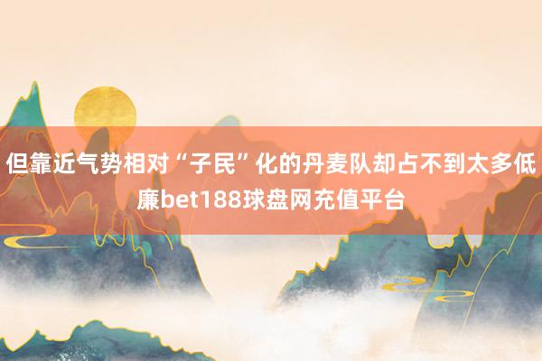 但靠近气势相对“子民”化的丹麦队却占不到太多低廉bet188球盘网充值平台