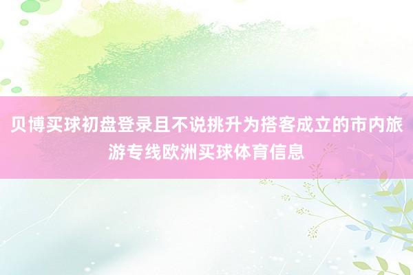 贝博买球初盘登录且不说挑升为搭客成立的市内旅游专线欧洲买球体育信息