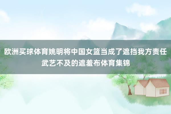 欧洲买球体育姚明将中国女篮当成了遮挡我方责任武艺不及的遮羞布体育集锦