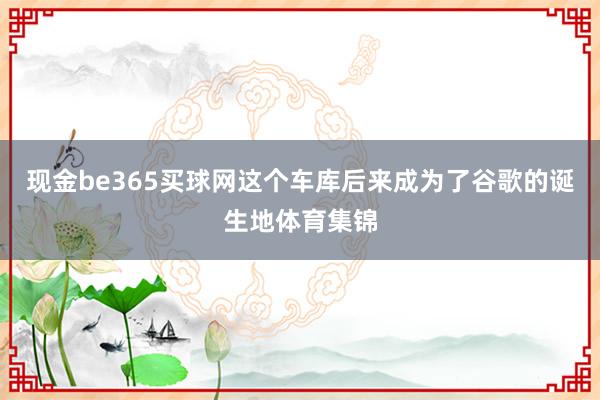 现金be365买球网这个车库后来成为了谷歌的诞生地体育集锦