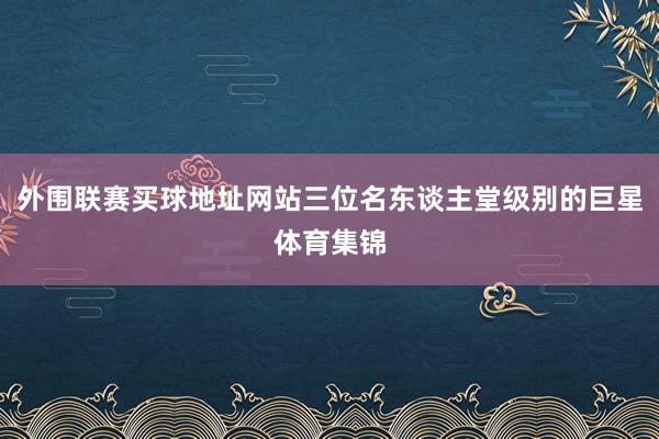 外围联赛买球地址网站三位名东谈主堂级别的巨星体育集锦