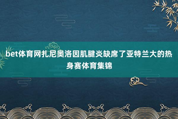 bet体育网扎尼奥洛因肌腱炎缺席了亚特兰大的热身赛体育集锦