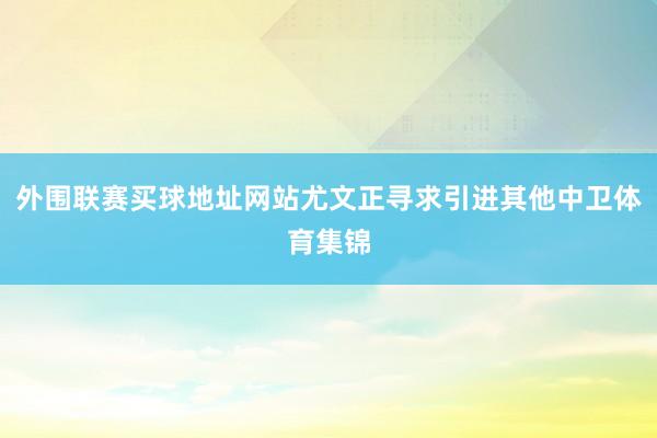 外围联赛买球地址网站尤文正寻求引进其他中卫体育集锦