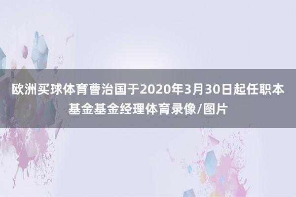 欧洲买球体育曹治国于2020年3月30日起任职本基金基金经理体育录像/图片