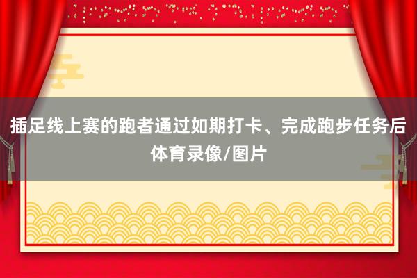 插足线上赛的跑者通过如期打卡、完成跑步任务后体育录像/图片