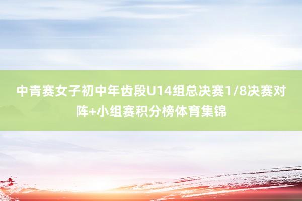 中青赛女子初中年齿段U14组总决赛1/8决赛对阵+小组赛积分榜体育集锦