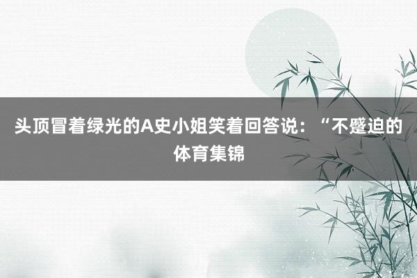 头顶冒着绿光的A史小姐笑着回答说：“不蹙迫的体育集锦