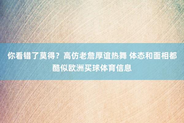 你看错了莫得？高仿老詹厚谊热舞 体态和面相都酷似欧洲买球体育信息