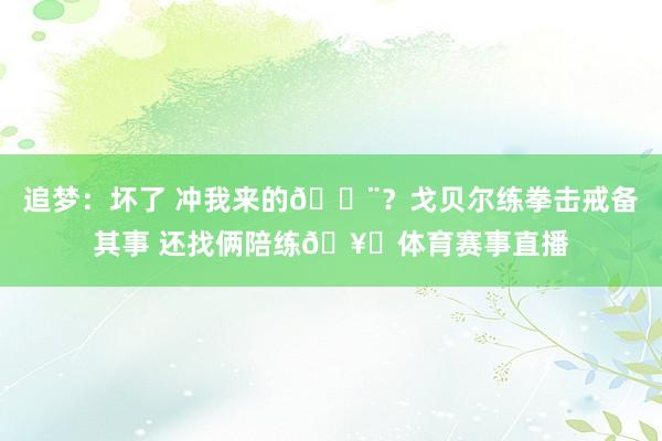 追梦：坏了 冲我来的😨？戈贝尔练拳击戒备其事 还找俩陪练🥊体育赛事直播