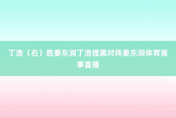 丁浩（右）胜姜东润　　丁浩捏黑对阵姜东润体育赛事直播