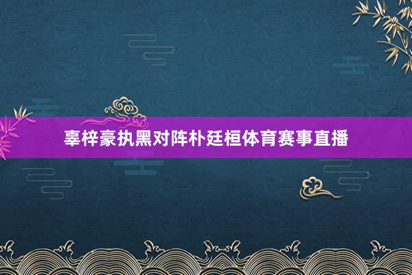 辜梓豪执黑对阵朴廷桓体育赛事直播