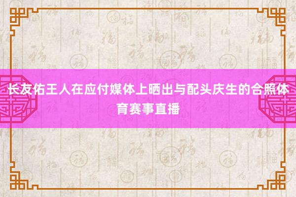 长友佑王人在应付媒体上晒出与配头庆生的合照体育赛事直播