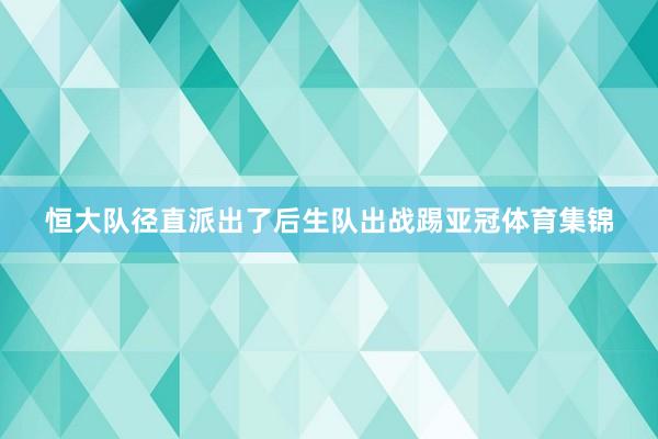 恒大队径直派出了后生队出战踢亚冠体育集锦