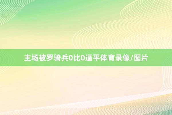 主场被罗骑兵0比0逼平体育录像/图片