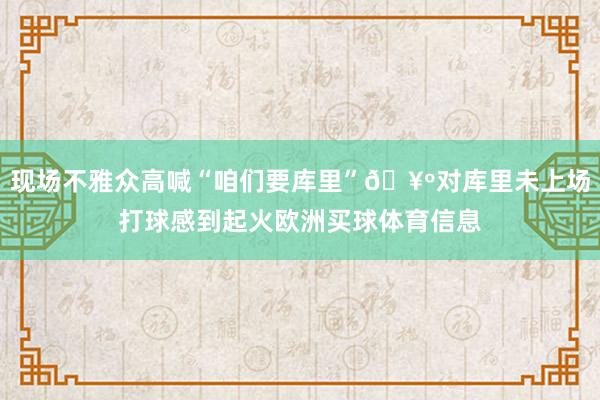 现场不雅众高喊“咱们要库里”🥺对库里未上场打球感到起火欧洲买球体育信息