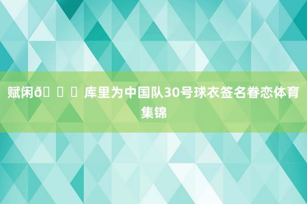 赋闲👀库里为中国队30号球衣签名眷恋体育集锦