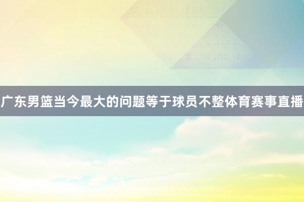 广东男篮当今最大的问题等于球员不整体育赛事直播