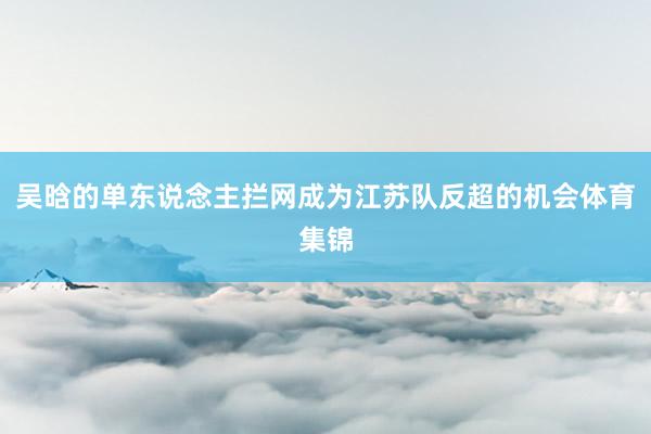 吴晗的单东说念主拦网成为江苏队反超的机会体育集锦