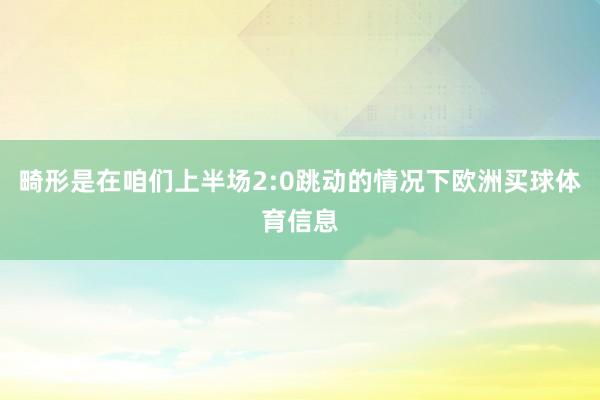 畸形是在咱们上半场2:0跳动的情况下欧洲买球体育信息