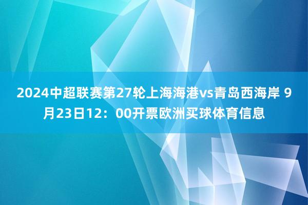 2024中超联赛第27轮上海海港vs青岛西海岸 9月23日12：00开票欧洲买球体育信息