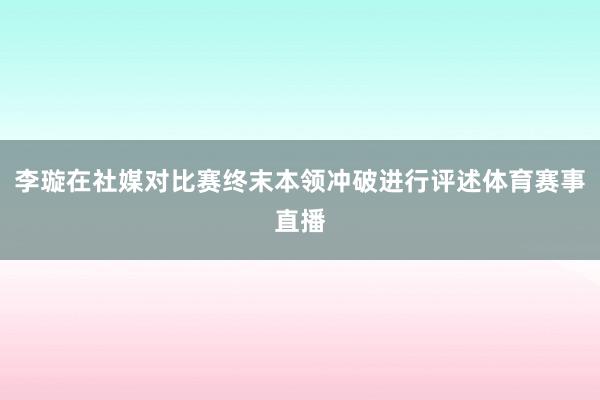 李璇在社媒对比赛终末本领冲破进行评述体育赛事直播