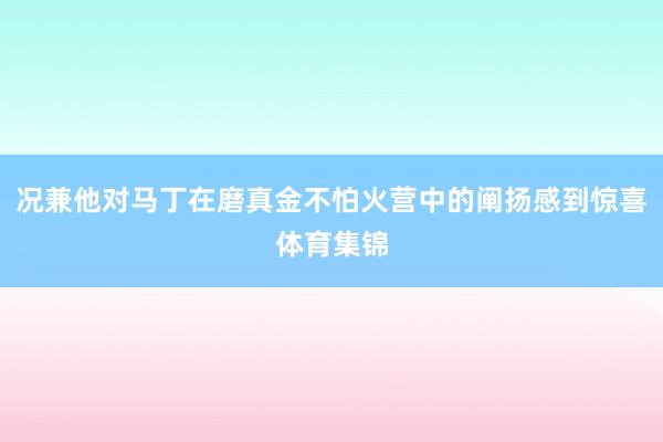 况兼他对马丁在磨真金不怕火营中的阐扬感到惊喜体育集锦