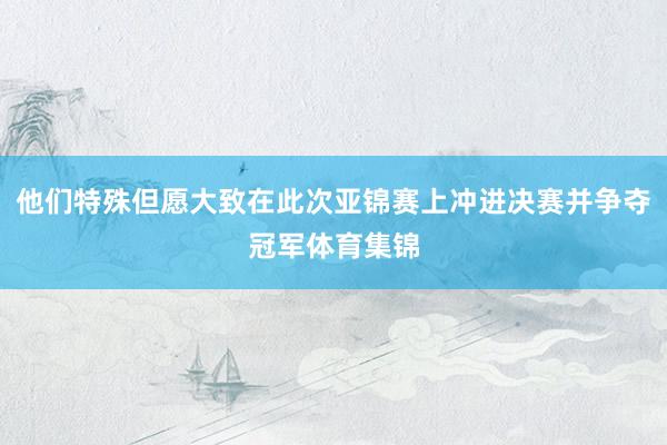 他们特殊但愿大致在此次亚锦赛上冲进决赛并争夺冠军体育集锦