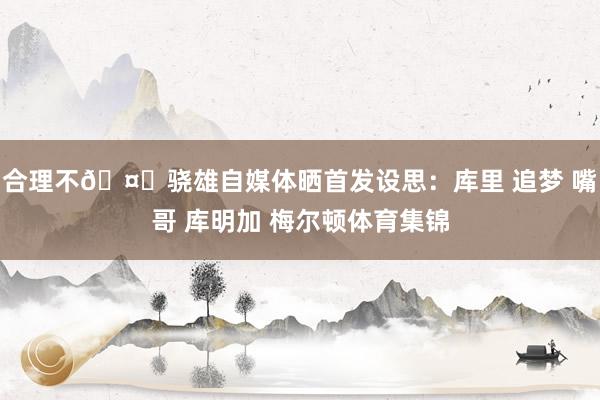 合理不🤔骁雄自媒体晒首发设思：库里 追梦 嘴哥 库明加 梅尔顿体育集锦