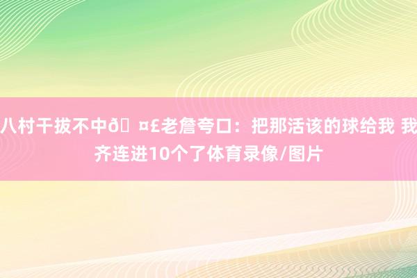 八村干拔不中🤣老詹夸口：把那活该的球给我 我齐连进10个了体育录像/图片